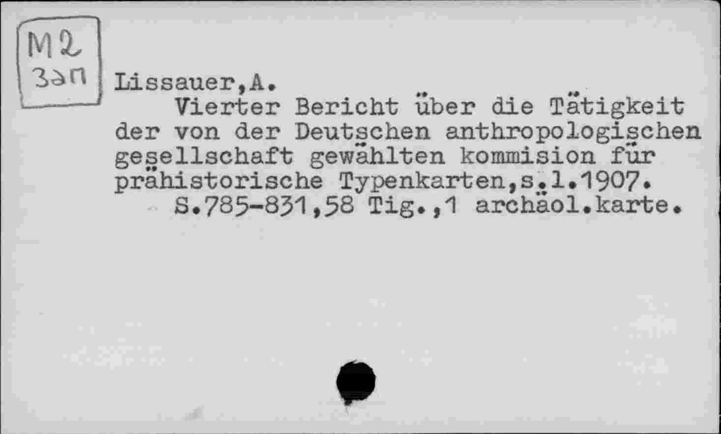 ﻿мг
Lissauer,A,
Vierter Bericht über die Tätigkeit der von der Deutschen anthropologischen gesellschaft gewählten kommision für prähistorische Type nkart en,s.1.1907•
S.785-831>58 Tig,,1 archaol.karte.